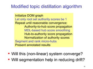 Modified topic distillation algorithm Will this (non-linear) system converge? Will segmentation help in reducing drift? Initialize DOM graph Let only root set authority scores be 1 Repeat until reasonable convergence: Authority-to-hub score propagation MDL-based hub score smoothing Hub-to-authority score propagation Normalization of authority scores Segment and rank micro-hubs Present annotated results 