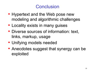 Conclusion Hypertext and the Web pose new modeling and algorithmic challenges Locality exists in many guises Diverse sources of information: text, links, markup, usage Unifying models needed Anecdotes suggest that synergy can be exploited 