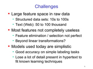 Challenges Large feature space in raw data Structured data sets: 10s to 100s Text (Web): 50 to 100 thousand Most features not completely useless Feature elimination / selection not perfect Beyond linear transformations? Models used today are simplistic Good accuracy on simple labeling tasks Lose a lot of detail present in hypertext to fit known learning techniques 