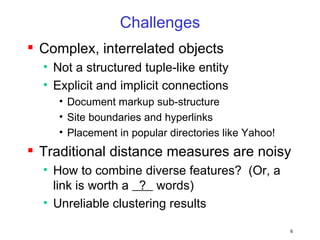 Challenges Complex, interrelated objects Not a structured tuple-like entity Explicit and implicit connections Document markup sub-structure Site boundaries and hyperlinks Placement in popular directories like Yahoo! Traditional distance measures are noisy How to combine diverse features?  (Or, a link is worth a  ?  words) Unreliable clustering results 