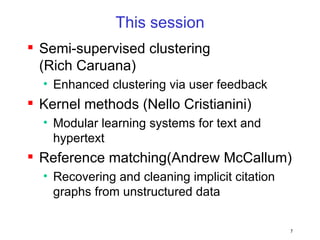 This session Semi-supervised clustering (Rich Caruana) Enhanced clustering via user feedback Kernel methods (Nello Cristianini) Modular learning systems for text and hypertext Reference matching(Andrew McCallum) Recovering and cleaning implicit citation graphs from unstructured data 