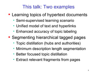This talk: Two examples Learning topics of hypertext documents Semi-supervised learning scenario Unified model of text and hyperlinks Enhanced accuracy of topic labeling Segmenting hierarchical tagged pages Topic distillation (hubs and authorities) Minimum description length segmentation Better focused topic distillation Extract relevant fragments from pages 