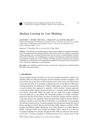 User Modeling and User-Adapted Interaction 11: 19^29, 2001.                             19
      # 2001 Kluwer Academic Publishers. Printed in the Netherlands.




Machine Learning for User Modeling

GEOFFREY I. WEBB1, MICHAEL J. PAZZANI2 and DANIEL BILLSUS2
1
 School of Computing and Mathematics, Deakin University, Geelong, Victoria 3217, Australia
2
 Department of Information and Computer Science, University of California, Irvine,
Irvine, California 92697, U.S.A.
(Received: 12 November 1999; in revised form 22 May 2000)

Abstract. At ¢rst blush, user modeling appears to be a prime candidate for straightforward appli-
cation of standard machine learning techniques. Observations of the user's behavior can provide
training examples that a machine learning system can use to form a model designed to predict
future actions. However, user modeling poses a number of challenges for machine learning that
have hindered its application in user modeling, including: the need for large data sets; the need
for labeled data; concept drift; and computational complexity.This paper examines each of these
issues and reviews approaches to resolving them.
Key words: user modeling, machine learning, concept drift, computational complexity,World
Wide Web, information agents



1. Introduction
The past decade has seen research into the use of machine learning to support user
modeling (ML for UM) pass through a period of decline and then resurgence, with
the research area at the close of the twentieth century more active and vibrant than
at any previous time. It is tempting to identify the start of the ML for UM winter
as being marked by the publication of Self's (1988) paper in which he asserted that
a search problem that appeared to underlie a direct machine learning approach
to inferring possible cognitive process models for a relatively simple modeling task
was `clearly intractable'. While the paper did not argue that student modeling
was intractable per se, the phrase `the intractable problem of student modeling',
taken from the title of that paper, has been oft repeated, perhaps with less attention
to the ¢ner detail of the argument within the paper than might be desired. Without
needing to ascribe causes to the ML for UM winter, it is notable that it was preceded
by a decade of much activity. Notable examples from this period include the work of
Brown and Burton (1978), Brown and VanLehn (1980), Gilmore and Self (1988),
Langley and Ohlsson (1984), Mizoguchi et al. (1987), Reiser et al. (1985), Sleeman
(1984), VanLehn (1982), and Young and O'Shea (1981), much of it in the area
of student modeling.* In contrast, the period 1988^1994 saw relatively little activity
in the area. A strong resurgence is evidenced however by a special issue of this
* We consider student modeling to be a form of user modeling.
 