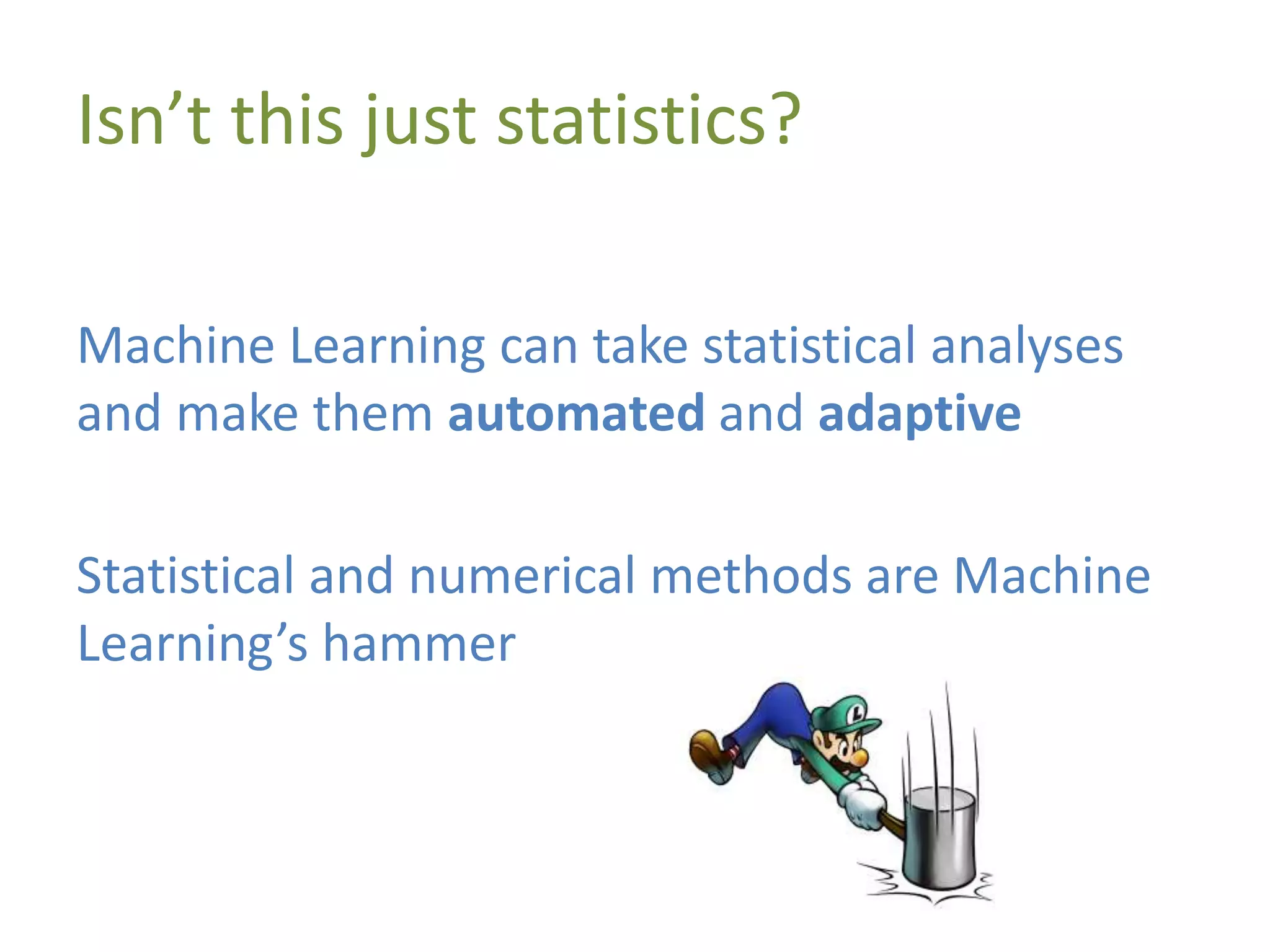 Isn’t this just statistics?
Machine Learning can take statistical analyses
and make them automated and adaptive
Statistical and numerical methods are Machine
Learning’s hammer
 