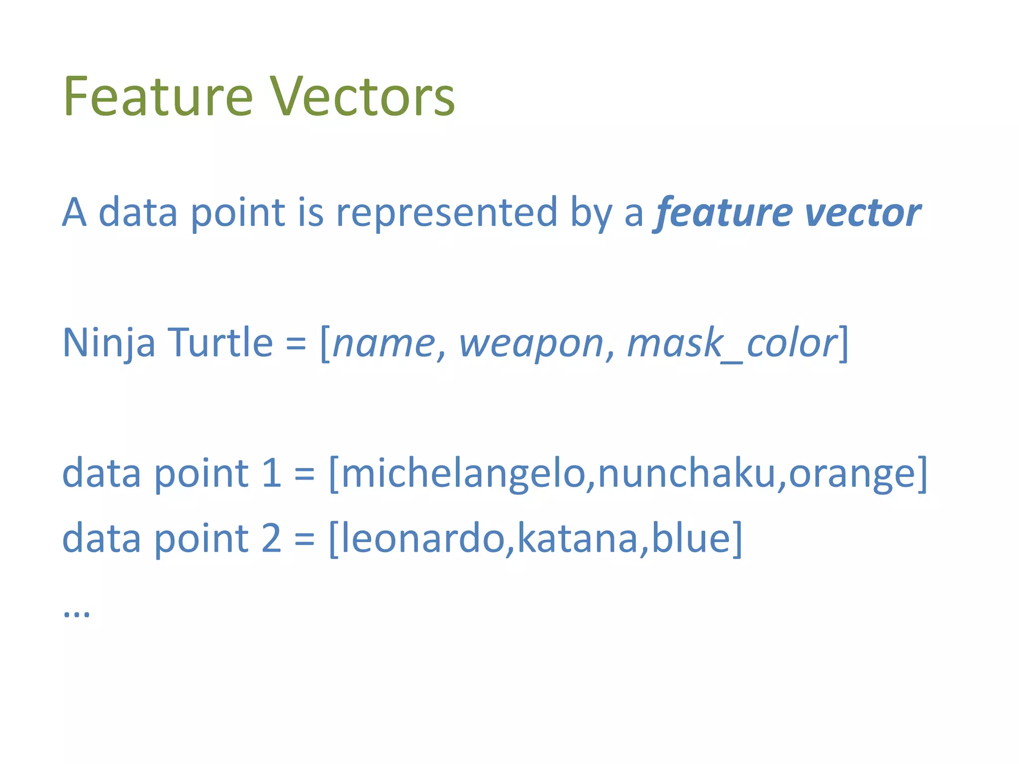 Feature Vectors
A data point is represented by a feature vector
Ninja Turtle = [name, weapon, mask_color]
data point 1 = [michelangelo,nunchaku,orange]
data point 2 = [leonardo,katana,blue]
…
 