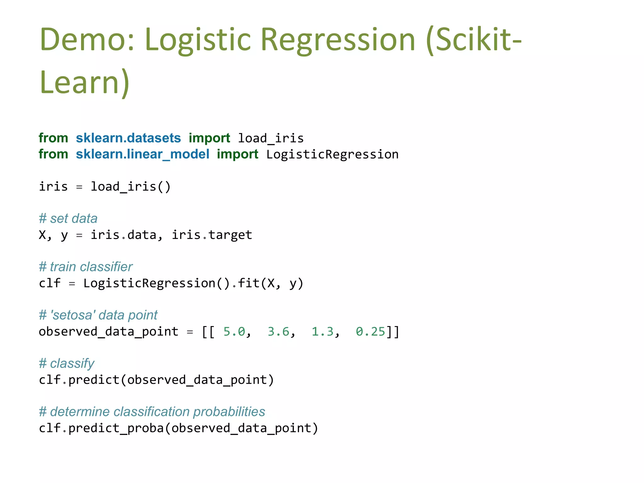 Demo: Logistic Regression (Scikit-
Learn)
from sklearn.datasets import load_iris
from sklearn.linear_model import LogisticRegression
iris = load_iris()
# set data
X, y = iris.data, iris.target
# train classifier
clf = LogisticRegression().fit(X, y)
# 'setosa' data point
observed_data_point = [[ 5.0, 3.6, 1.3, 0.25]]
# classify
clf.predict(observed_data_point)
# determine classification probabilities
clf.predict_proba(observed_data_point)
 