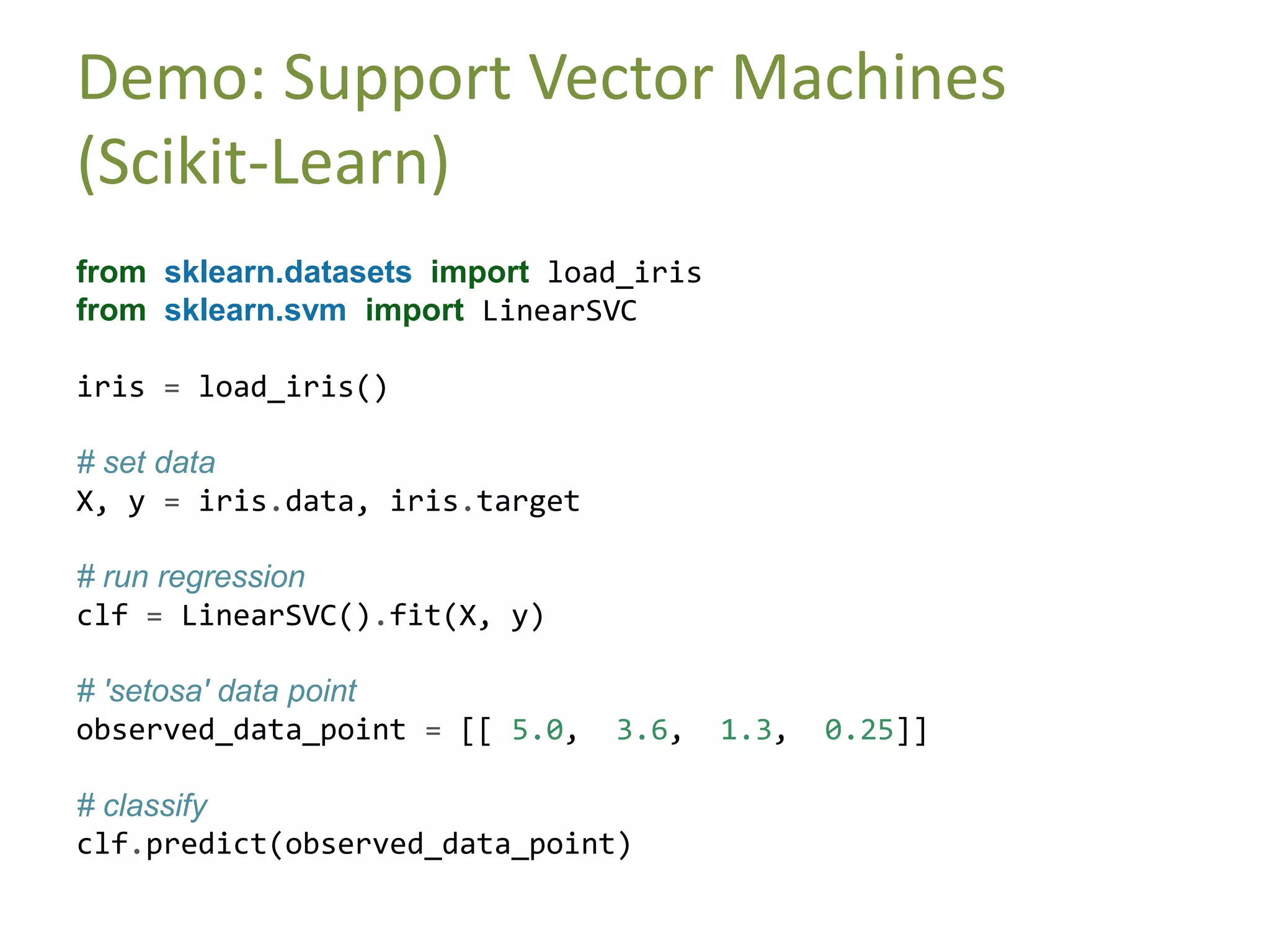 Demo: Support Vector Machines
(Scikit-Learn)
from sklearn.datasets import load_iris
from sklearn.svm import LinearSVC
iris = load_iris()
# set data
X, y = iris.data, iris.target
# run regression
clf = LinearSVC().fit(X, y)
# 'setosa' data point
observed_data_point = [[ 5.0, 3.6, 1.3, 0.25]]
# classify
clf.predict(observed_data_point)
 