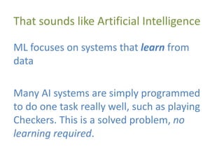 That sounds like Artificial Intelligence
ML focuses on systems that learn from
data
Many AI systems are simply programmed
to do one task really well, such as playing
Checkers. This is a solved problem, no
learning required.
 