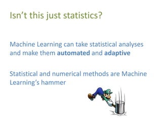 Isn’t this just statistics?
Machine Learning can take statistical analyses
and make them automated and adaptive
Statistical and numerical methods are Machine
Learning’s hammer
 