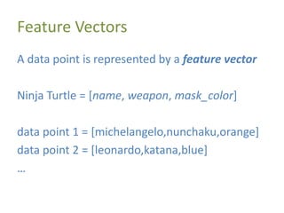 Feature Vectors
A data point is represented by a feature vector
Ninja Turtle = [name, weapon, mask_color]
data point 1 = [michelangelo,nunchaku,orange]
data point 2 = [leonardo,katana,blue]
…
 