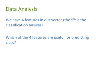 Data Analysis
We have 4 features in our vector (the 5th is the
classification answer)
Which of the 4 features are useful for predicting
class?
 