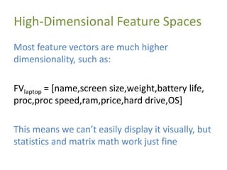 High-Dimensional Feature Spaces
Most feature vectors are much higher
dimensionality, such as:
FVlaptop = [name,screen size,weight,battery life,
proc,proc speed,ram,price,hard drive,OS]
This means we can’t easily display it visually, but
statistics and matrix math work just fine
 