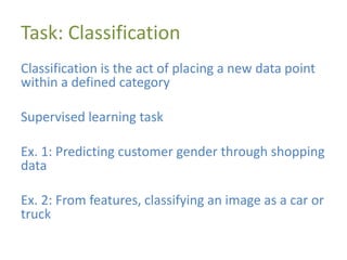 Task: Classification
Classification is the act of placing a new data point
within a defined category
Supervised learning task
Ex. 1: Predicting customer gender through shopping
data
Ex. 2: From features, classifying an image as a car or
truck
 