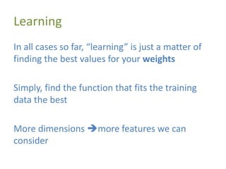 Learning
In all cases so far, “learning” is just a matter of
finding the best values for your weights
Simply, find the function that fits the training
data the best
More dimensions more features we can
consider
 