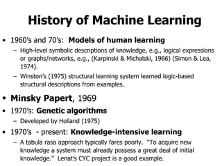 History of Machine Learning 1960’s and 70’s:  Models of human learning High-level symbolic descriptions of knowledge, e.g., logical expressions or graphs/networks, e.g., (Karpinski & Michalski, 1966) (Simon & Lea, 1974). Winston’s (1975) structural learning system learned logic-based structural descriptions from examples. Minsky   Papert , 1969   1970’s:  Genetic algorithms Developed by Holland (1975) 1970’s  - present:  Knowledge-intensive learning A tabula rasa approach typically fares poorly.  “To acquire new knowledge a system must already possess a great deal of initial knowledge.”  Lenat’s CYC project is a good example. 