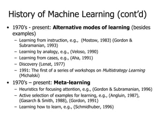History of Machine Learning (cont’d) 1970’s - present:  Alternative modes of learning  (besides examples) Learning from instruction, e.g.,  (Mostow, 1983) (Gordon & Subramanian, 1993) Learning by analogy, e.g., (Veloso, 1990) Learning from cases, e.g., (Aha, 1991) Discovery (Lenat, 1977) 1991: The first of a series of workshops on  Multistrategy Learning  (Michalski) 1970’s – present:  Meta-learning Heuristics for focusing attention, e.g., (Gordon & Subramanian, 1996) Active selection of examples for learning, e.g., (Angluin, 1987), (Gasarch & Smith, 1988), (Gordon, 1991) Learning how to learn, e.g., (Schmidhuber, 1996) 