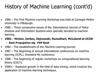History of Machine Learning (cont’d) 1980 – The First Machine Learning Workshop was held at Carnegie-Mellon University in Pittsburgh. 1980 – Three consecutive issues of the  International Journal of Policy Analysis and Information Systems  were specially devoted to machine learning. 1981 - Hinton, Jordan, Sejnowski, Rumelhart, McLeland at UCSD  Back Propagation alg.  PDP Book 1986 – The establishment of the  Machine Learning  journal. 1987 – The beginning of annual international conferences on machine learning (ICML). Snowbird ML conference 1988 – The beginning of regular workshops on computational learning theory (COLT). 1990’s – Explosive growth in the field of data mining, which involves the application of machine learning techniques. 