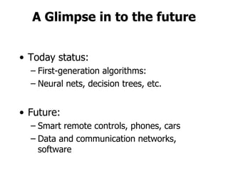 A Glimpse in to the future Today status: First-generation algorithms: Neural nets, decision trees, etc. Future: Smart remote controls, phones, cars  Data and communication networks, software 