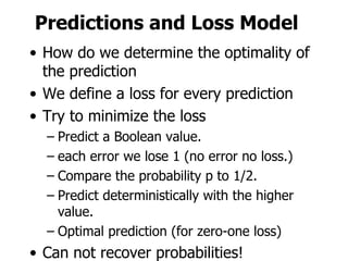 Predictions and Loss Model How do we determine the optimality of the prediction We define a loss for every prediction Try to minimize the loss Predict a Boolean value. each error we lose 1 (no error no loss.) Compare the probability p to 1/2. Predict deterministically with the higher value. Optimal prediction (for zero-one loss) Can not recover probabilities! 
