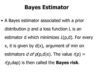 Bayes Estimator A Bayes estimator associated with a prior distribution p and a loss function L is an estimator d which minimizes  L (p,d). For every x, it is given by d(x), argument of min on estimators  d of p (p,d|x). The value  r (p) =  r (p,dap) is then called the  Bayes risk .  