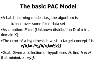 The basic PAC Model A batch learning model, i.e., the algorithm is  trained over some fixed data set Assumption: Fixed (Unknown distribution D of x in a domain X) The error of a hypothesis h w.r.t. a target concept f is e(h)= Pr D [h(x)≠f(x)]   Goal: Given a collection of hypotheses  H , find  h in H  that minimizes  e(h). 
