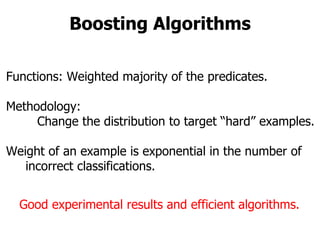Boosting Algorithms Functions: Weighted majority of the predicates. Methodology: Change the distribution to target “hard” examples. Weight of an example is exponential in the number of  incorrect classifications. Good experimental results and efficient algorithms. 