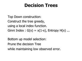 Decision Trees Top Down construction: Construct the tree greedy,  using a local index function. Ginni Index : G(x) = x(1-x), Entropy H(x) ... Bottom up model selection: Prune the decision Tree  while maintaining low observed error. 