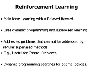 Reinforcement Learning Main idea: Learning with a Delayed Reward Uses dynamic programming and supervised learning Addresses problems that can not be addressed by  regular supervised methods E.g., Useful for Control Problems. Dynamic programming searches for optimal policies. 