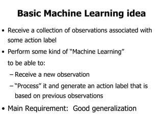 Basic Machine Learning idea Receive a collection of observations associated with some action label Perform some kind of “Machine Learning”  to be able to: Receive a new observation “ Process” it and generate an action label that is based on previous observations  Main Requirement:  Good generalization  