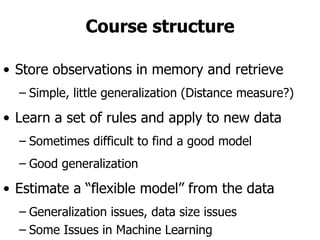 Course structure Store observations in memory and retrieve Simple, little generalization (Distance measure?) Learn a set of rules and apply to new data Sometimes difficult to find a good model Good generalization Estimate a “flexible model” from the data Generalization issues, data size issues Some Issues in Machine Learning  ffl What algorithms can approximate functions well  (and when)?  ffl How does number of training examples influence  accuracy?  ffl How does complexity of hypothesis  representation impact it?  ffl How does noisy data influence accuracy?  ffl What are the theoretical limits of learnability?  ffl How can prior knowledge of learner help?  ffl What clues can we get from biological learning  systems?  ffl How can systems alter their own  representations?  21 lecture slides for textbook Machine Learning, T. Mitchell, McGraw Hill, 1997  