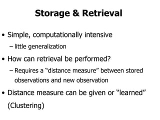 Storage & Retrieval  Simple, computationally intensive little generalization  How can retrieval be performed? Requires a “distance measure” between stored observations and new observation Distance measure can be given or “learned” (Clustering) 