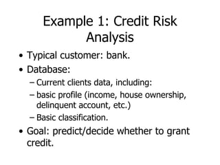 Example 1: Credit Risk Analysis Typical customer: bank. Database: Current clients data, including: basic profile (income, house ownership, delinquent account, etc.) Basic classification. Goal: predict/decide whether to grant credit. 