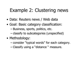 Example 2: Clustering news Data: Reuters news / Web data Goal: Basic category classification: Business, sports, politics, etc. classify to subcategories (unspecified) Methodology: consider “typical words” for each category. Classify using a “distance “ measure. 