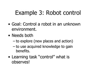 Example 3: Robot control Goal: Control a robot in an unknown environment. Needs both  to explore (new places and action) to use acquired knowledge to gain benefits. Learning task “control” what is observes! 