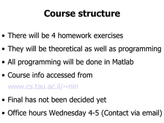 Course structure There will be 4 homework exercises They will be theoretical as well as programming All programming will be done in Matlab Course info accessed from  www.cs.tau.ac.il/~nin Final has not been decided yet Office hours Wednesday 4-5 (Contact via email) 