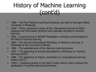 History of Machine Learning (cont’d) 1980 – The First Machine Learning Workshop was held at Carnegie-Mellon University in Pittsburgh. 1980 – Three consecutive issues of the  International Journal of Policy Analysis and Information Systems  were specially devoted to machine learning. 1981 – A special issue of SIGART Newsletter reviewed current projects in the field of machine learning. 1983 – The Second International Workshop on Machine Learning, in Monticello at the University of Illinois. 1986 – The establishment of the  Machine Learning  journal. 1987 – The beginning of annual international conferences on machine learning (ICML). 1988 – The beginning of regular workshops on computational learning theory (COLT). 1990’s – Explosive growth in the field of data mining, which involves the application of machine learning techniques. 
