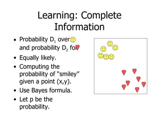 Learning: Complete Information Probability D 1  over  and probability D 2  for Equally likely. Computing the probability of “smiley” given a point (x,y). Use Bayes formula. Let p be the probability. 