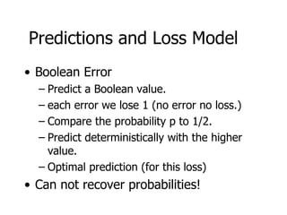 Predictions and Loss Model Boolean Error Predict a Boolean value. each error we lose 1 (no error no loss.) Compare the probability p to 1/2. Predict deterministically with the higher value. Optimal prediction (for this loss) Can not recover probabilities! 