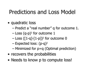 Predictions and Loss Model quadratic loss Predict a “real number” q for outcome 1. Loss (q-p) 2  for outcome 1 Loss ([1-q]-[1-p]) 2  for outcome 0 Expected loss: (p-q) 2 Minimized for p=q (Optimal prediction) recovers the probabilities Needs to know p to compute loss! 