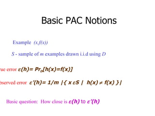 Basic PAC Notions S  - sample of  m  examples drawn i.i.d using  D True error    (h)= Pr D [h(x)=f(x)]   Observed error    ’(h)= 1/m |{ x   S |  h(x)   f(x) }| Example  (x,f(x)) Basic question:  How close is   (h)   to    ’(h) 