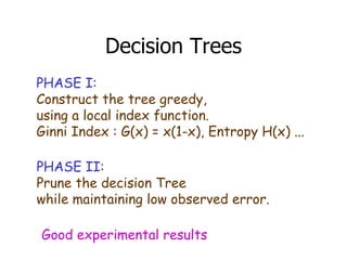 Decision Trees PHASE I: Construct the tree greedy,  using a local index function. Ginni Index : G(x) = x(1-x), Entropy H(x) ... PHASE II: Prune the decision Tree  while maintaining low observed error. Good experimental results 
