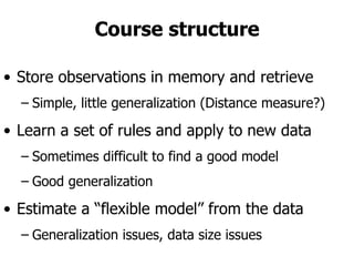 Course structure Store observations in memory and retrieve Simple, little generalization (Distance measure?) Learn a set of rules and apply to new data Sometimes difficult to find a good model Good generalization Estimate a “flexible model” from the data Generalization issues, data size issues 