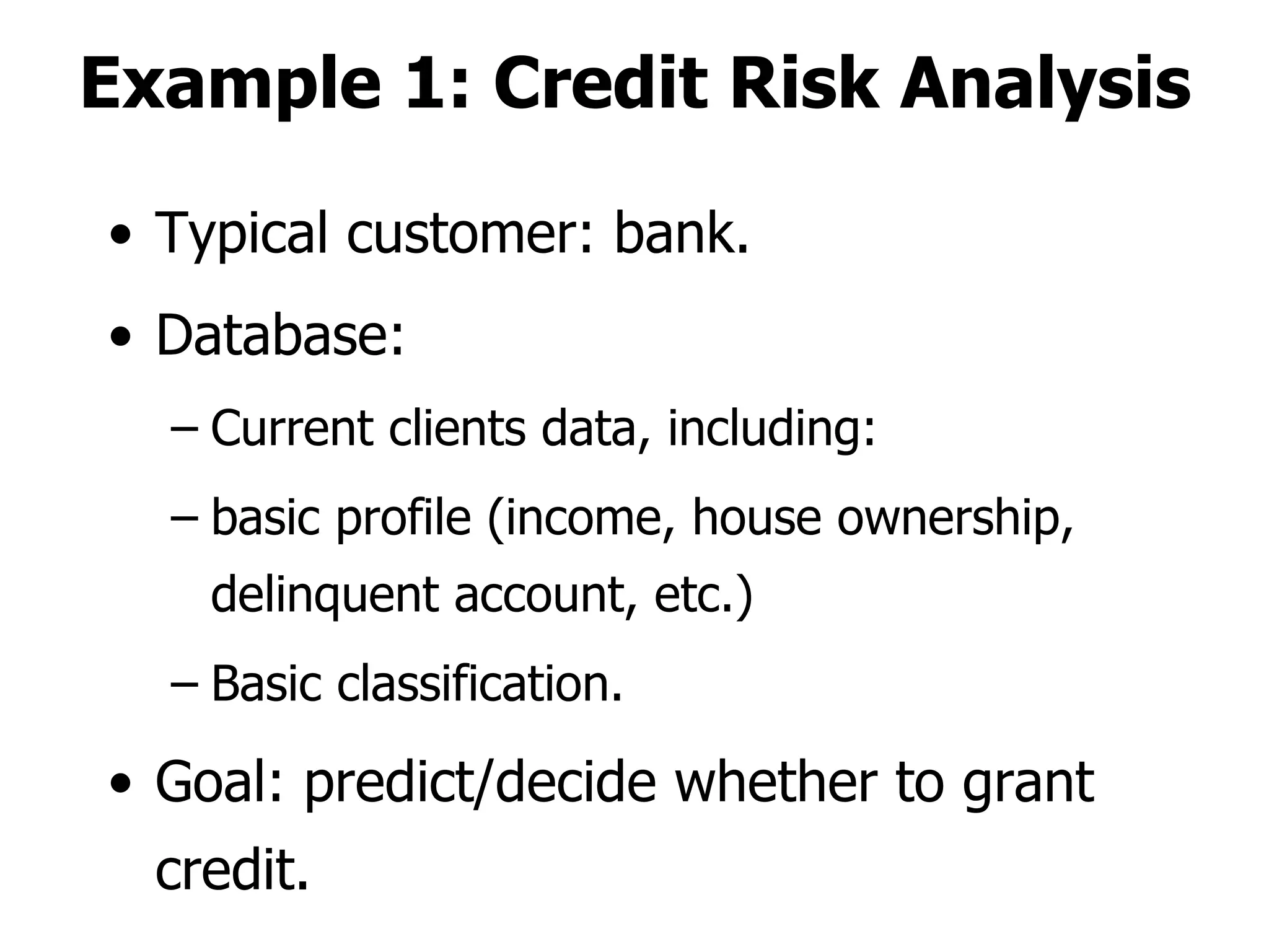 Example 1: Credit Risk Analysis Typical customer: bank. Database: Current clients data, including: basic profile (income, house ownership, delinquent account, etc.) Basic classification. Goal: predict/decide whether to grant credit. 