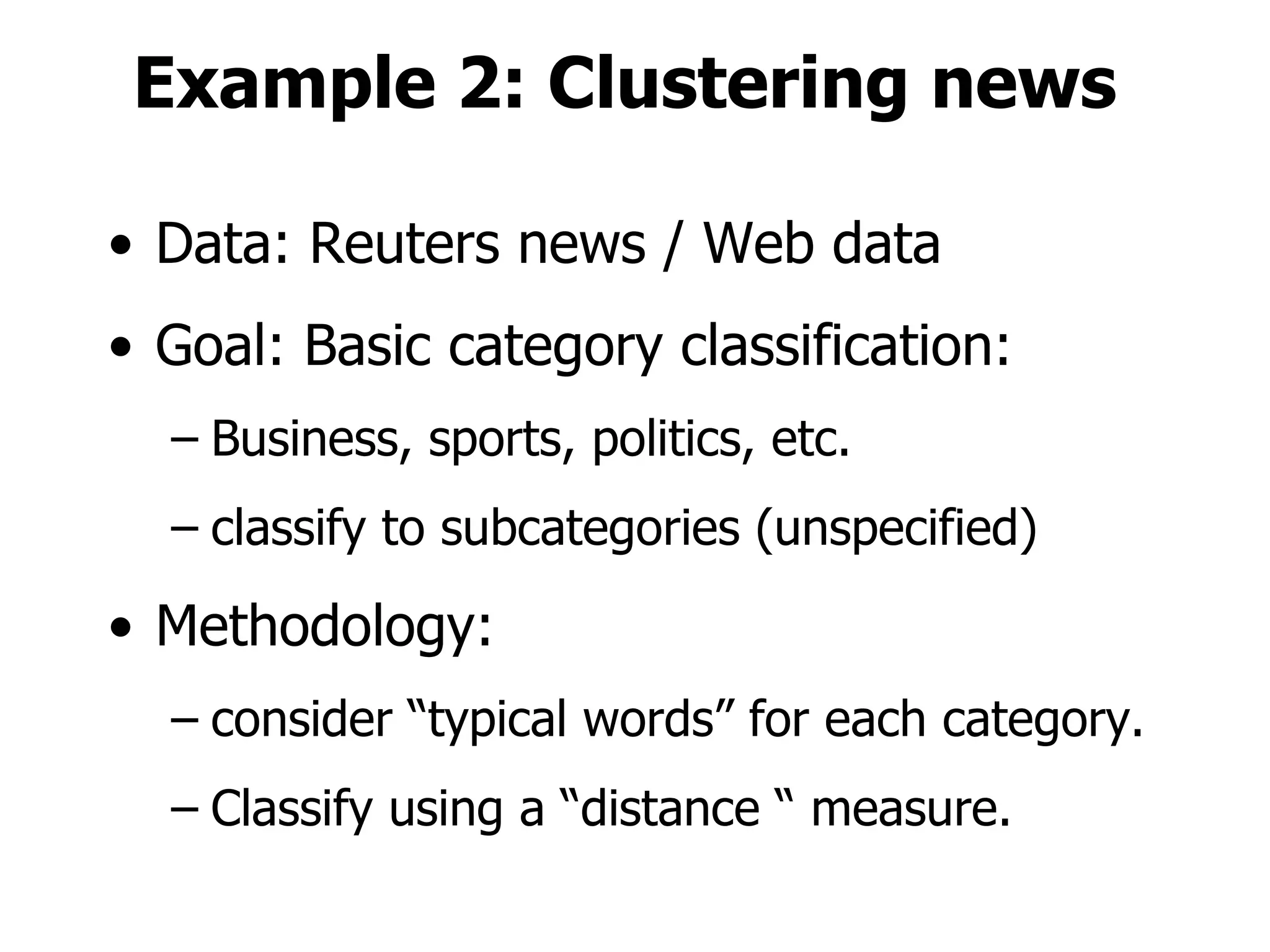 Example 2: Clustering news Data: Reuters news / Web data Goal: Basic category classification: Business, sports, politics, etc. classify to subcategories (unspecified) Methodology: consider “typical words” for each category. Classify using a “distance “ measure. 