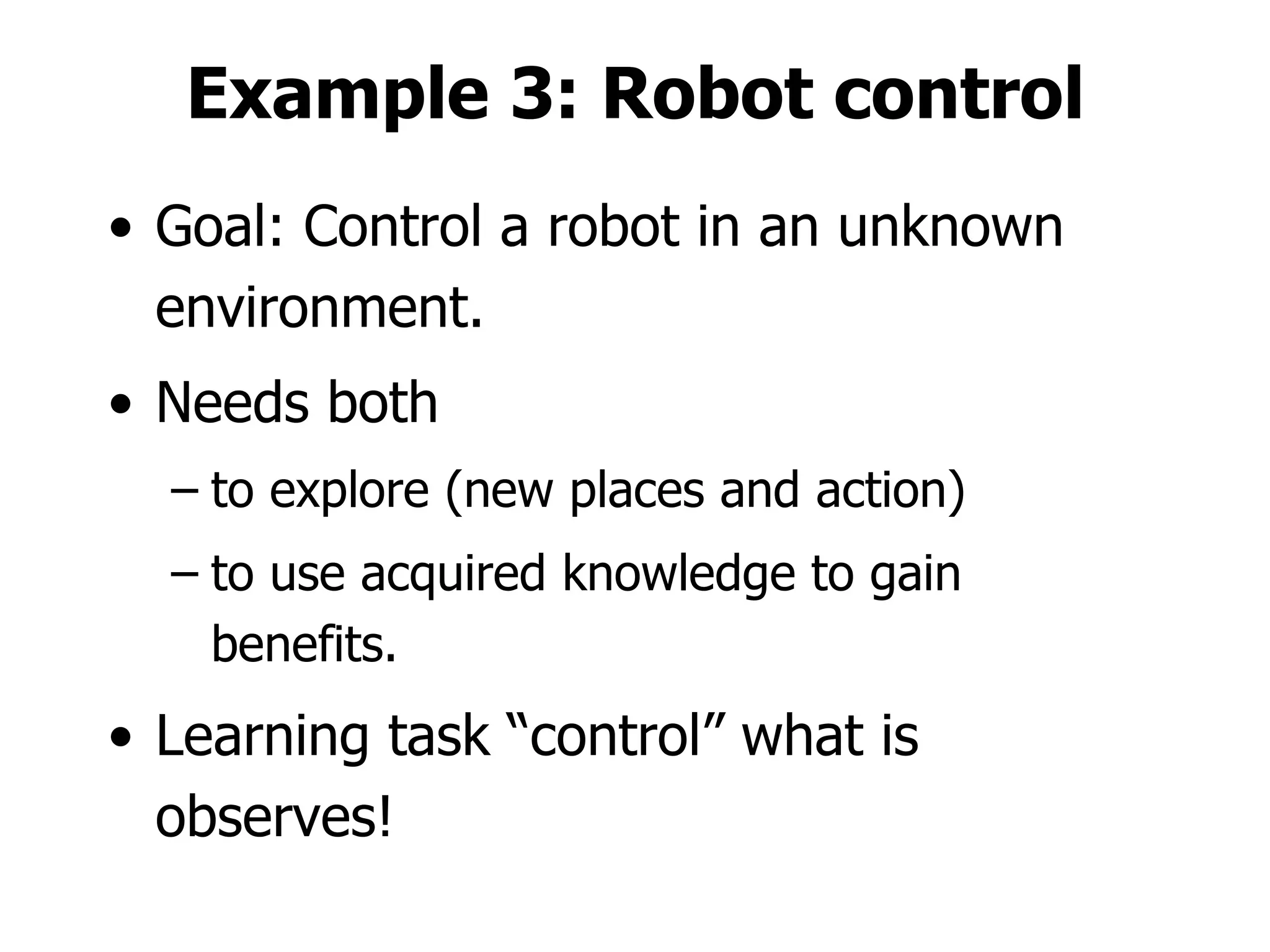 Example 3: Robot control Goal: Control a robot in an unknown environment. Needs both  to explore (new places and action) to use acquired knowledge to gain benefits. Learning task “control” what is observes! 