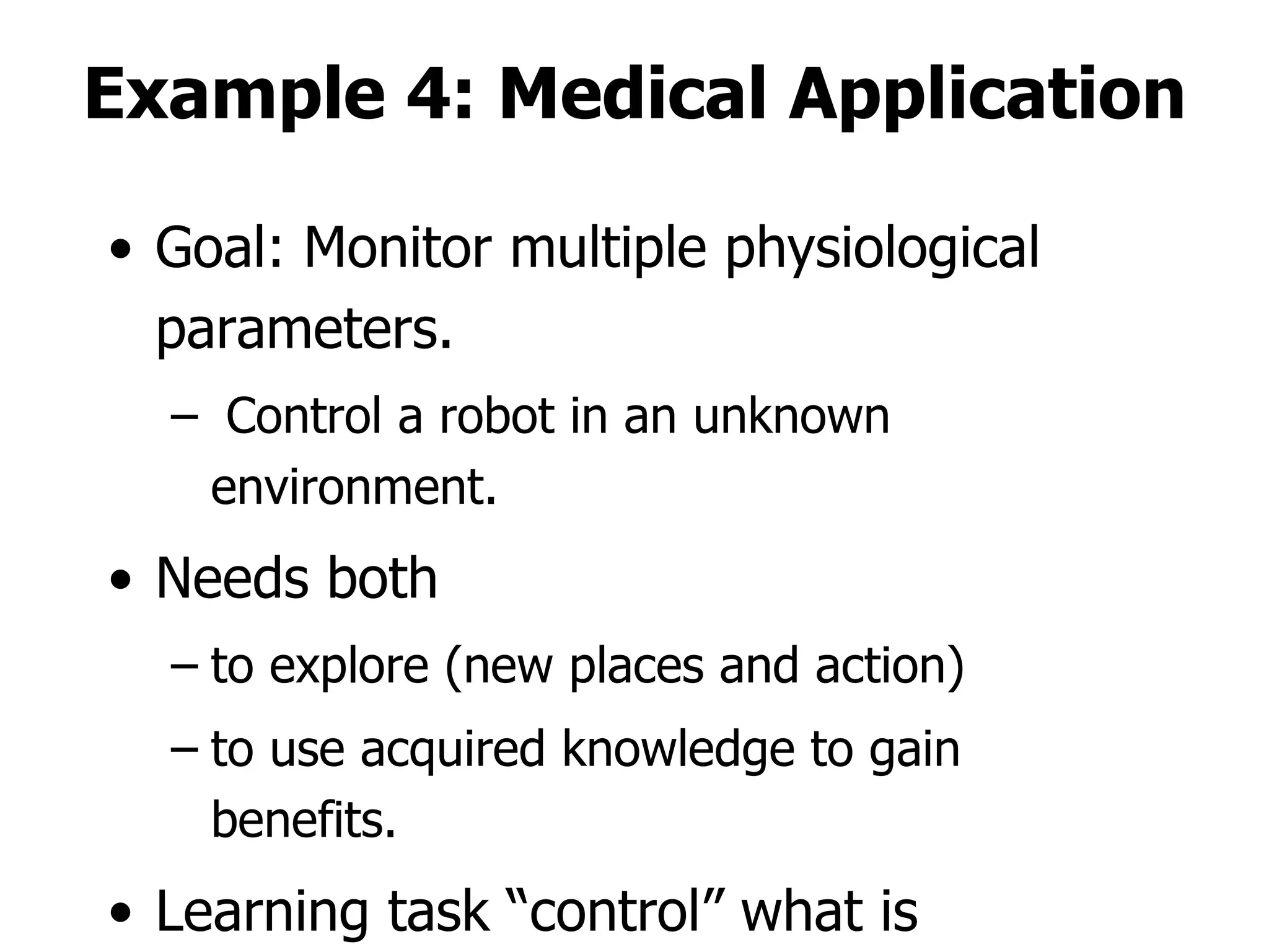 Example 4: Medical Application Goal: Monitor multiple physiological parameters. Control a robot in an unknown environment. Needs both  to explore (new places and action) to use acquired knowledge to gain benefits. Learning task “control” what is observes! 