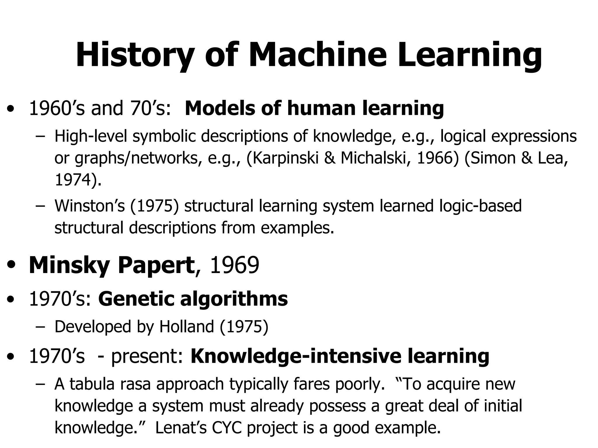 History of Machine Learning 1960’s and 70’s:  Models of human learning High-level symbolic descriptions of knowledge, e.g., logical expressions or graphs/networks, e.g., (Karpinski & Michalski, 1966) (Simon & Lea, 1974). Winston’s (1975) structural learning system learned logic-based structural descriptions from examples. Minsky   Papert , 1969   1970’s:  Genetic algorithms Developed by Holland (1975) 1970’s  - present:  Knowledge-intensive learning A tabula rasa approach typically fares poorly.  “To acquire new knowledge a system must already possess a great deal of initial knowledge.”  Lenat’s CYC project is a good example. 