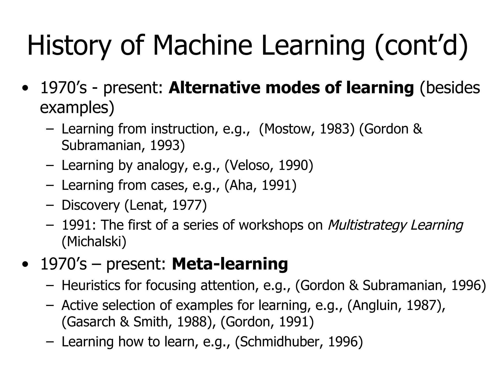 History of Machine Learning (cont’d) 1970’s - present:  Alternative modes of learning  (besides examples) Learning from instruction, e.g.,  (Mostow, 1983) (Gordon & Subramanian, 1993) Learning by analogy, e.g., (Veloso, 1990) Learning from cases, e.g., (Aha, 1991) Discovery (Lenat, 1977) 1991: The first of a series of workshops on  Multistrategy Learning  (Michalski) 1970’s – present:  Meta-learning Heuristics for focusing attention, e.g., (Gordon & Subramanian, 1996) Active selection of examples for learning, e.g., (Angluin, 1987), (Gasarch & Smith, 1988), (Gordon, 1991) Learning how to learn, e.g., (Schmidhuber, 1996) 