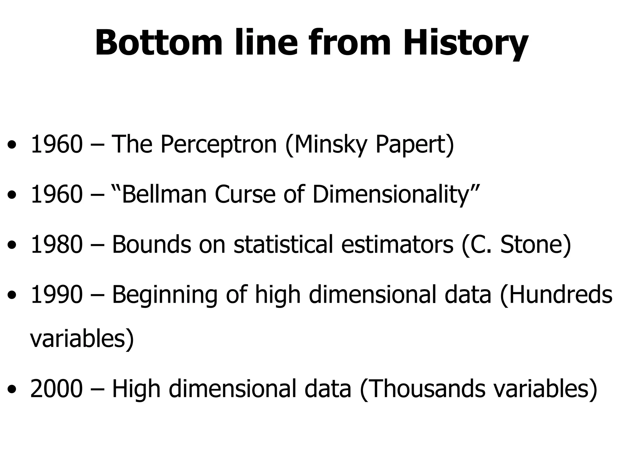 Bottom line from History 1960 – The Perceptron (Minsky Papert) 1960 – “Bellman Curse of Dimensionality” 1980 – Bounds on statistical estimators (C. Stone) 1990 – Beginning of high dimensional data (Hundreds variables) 2000 – High dimensional data (Thousands variables)  