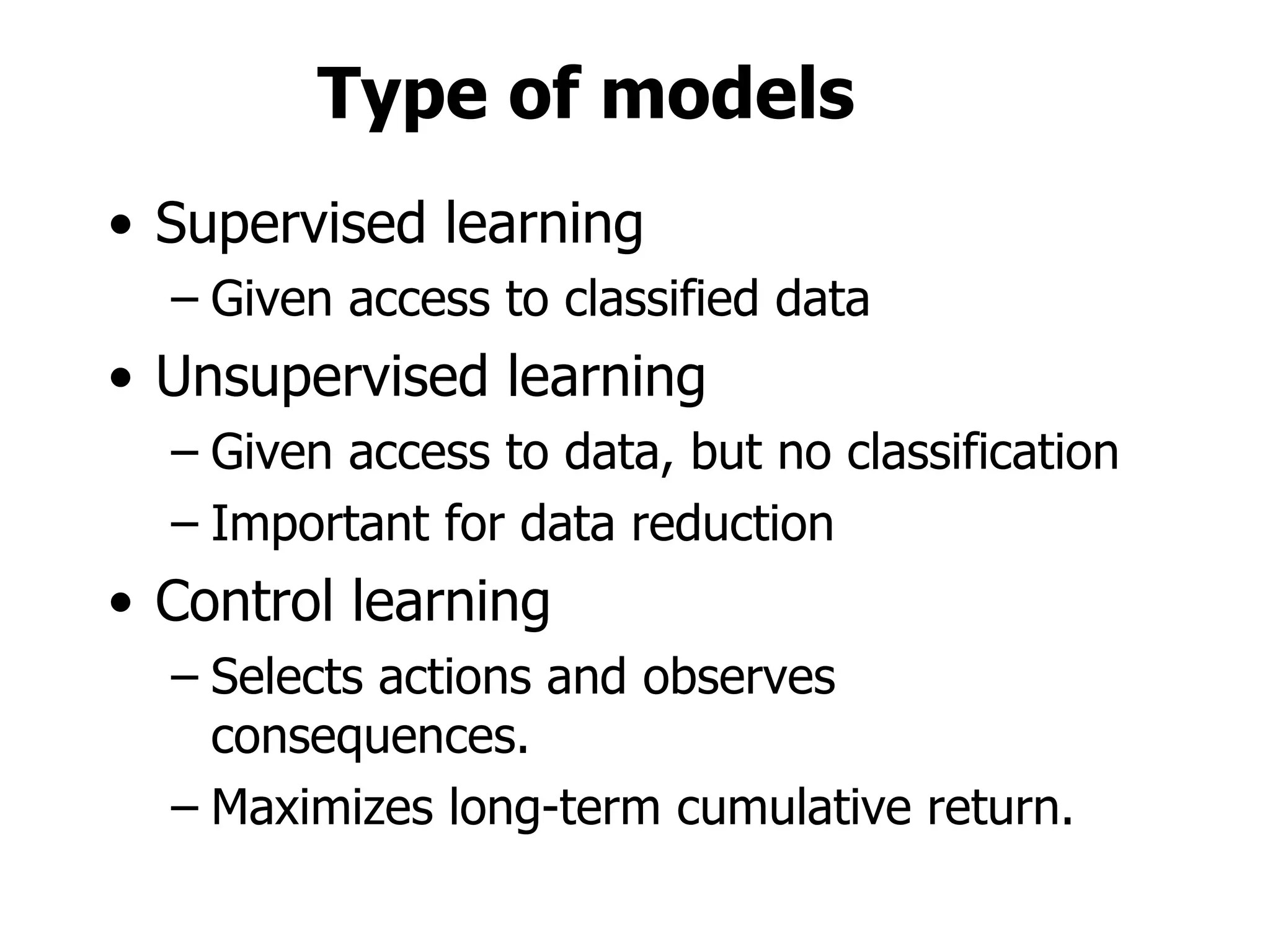Type of models Supervised learning Given access to classified data Unsupervised learning Given access to data, but no classification Important for data reduction Control learning Selects actions and observes consequences. Maximizes long-term cumulative return. 